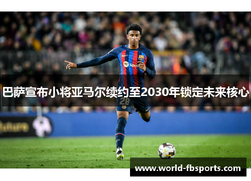巴萨宣布小将亚马尔续约至2030年锁定未来核心